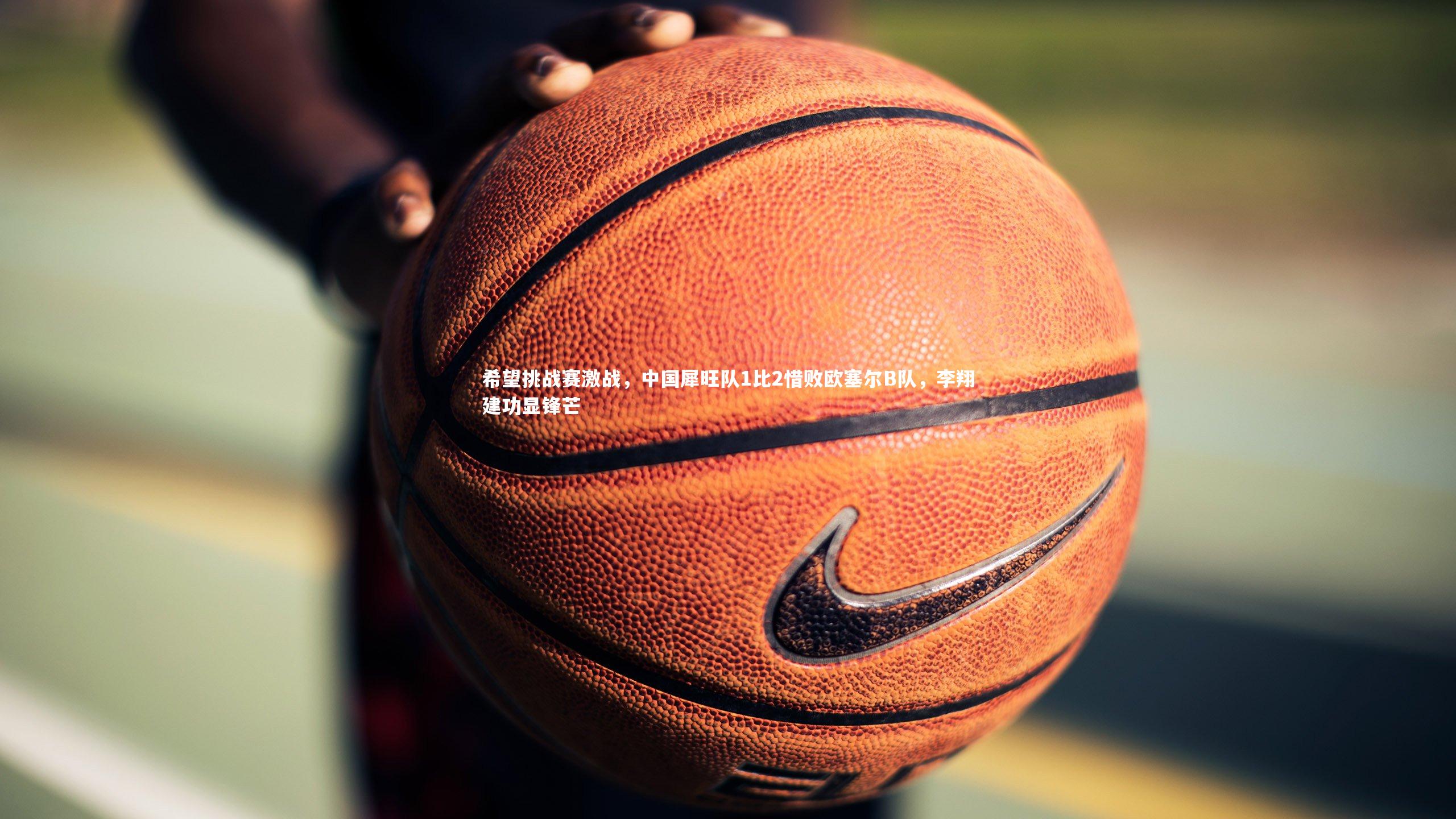 希望挑战赛激战，中国犀旺队1比2惜败欧塞尔B队，李翔建功显锋芒